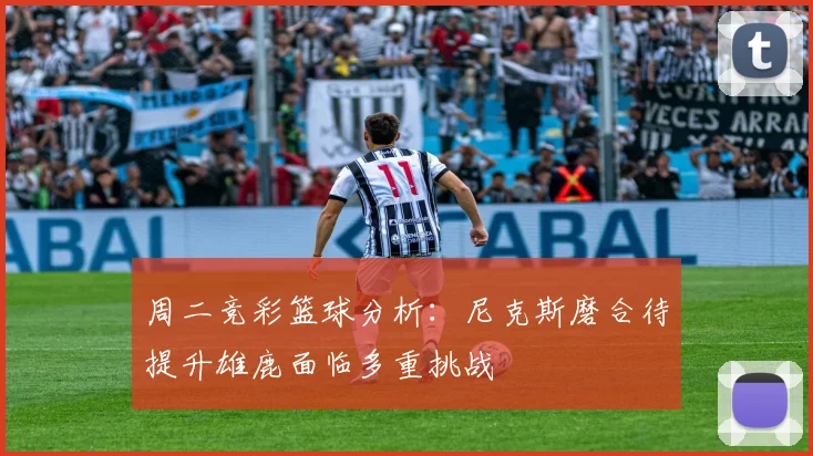 周二竞彩篮球分析：尼克斯磨合待提升雄鹿面临多重挑战