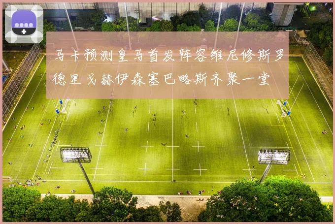 马卡预测皇马首发阵容维尼修斯罗德里戈赫伊森塞巴略斯齐聚一堂
