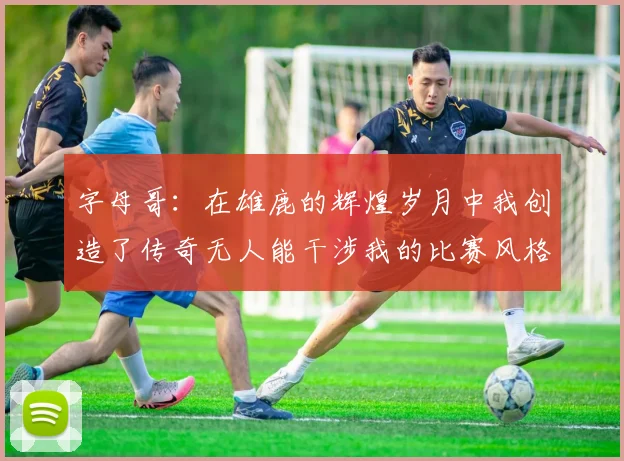 字母哥：在雄鹿的辉煌岁月中我创造了传奇无人能干涉我的比赛风格