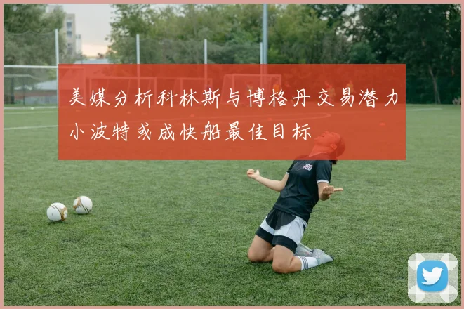 美媒分析科林斯与博格丹交易潜力小波特或成快船最佳目标