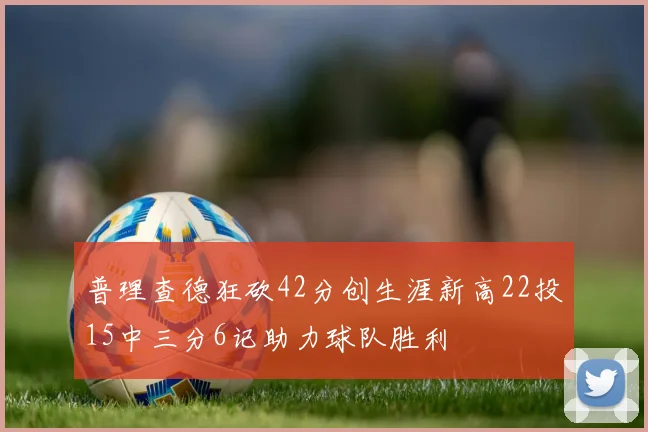 普理查德狂砍42分创生涯新高22投15中三分6记助力球队胜利