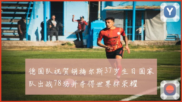 德国队祝贺胡梅尔斯37岁生日国家队出战78场并夺得世界杯荣耀