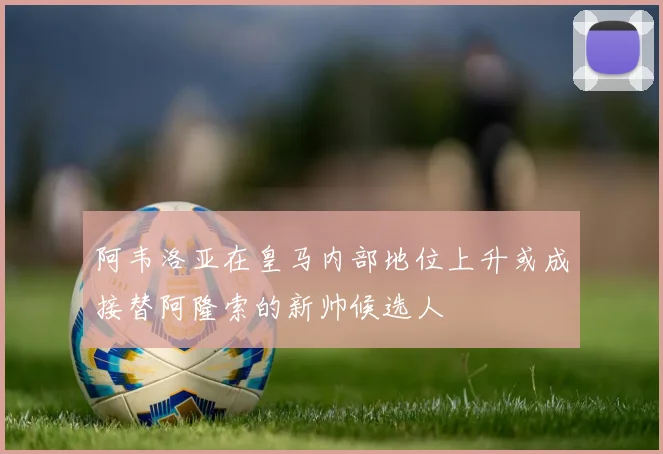 阿韦洛亚在皇马内部地位上升或成接替阿隆索的新帅候选人