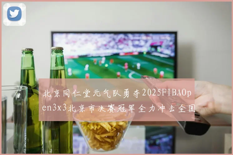 北京同仁堂元气队勇夺2025FIBAOpen3x3北京市决赛冠军全力冲击全国赛场