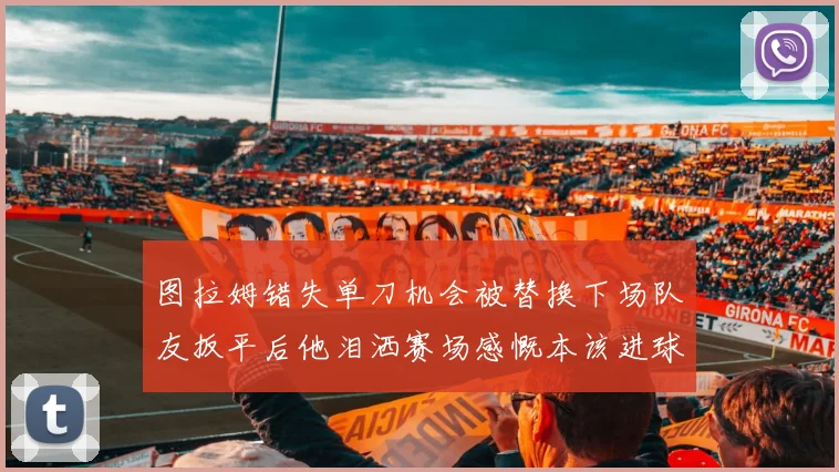 图拉姆错失单刀机会被替换下场队友扳平后他泪洒赛场感慨本该进球