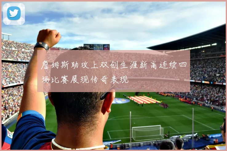 詹姆斯助攻上双创生涯新高连续四场比赛展现传奇表现