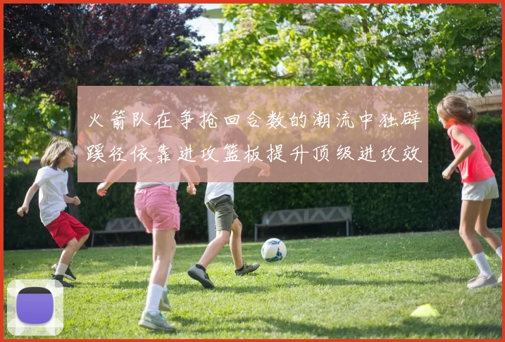 火箭队在争抢回合数的潮流中独辟蹊径依靠进攻篮板提升顶级进攻效率