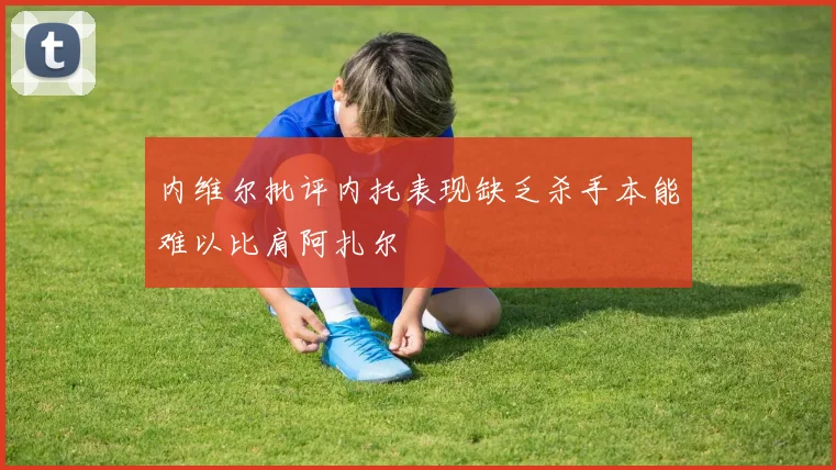 内维尔批评内托表现缺乏杀手本能难以比肩阿扎尔
