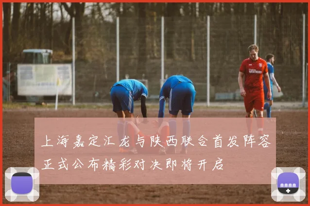 上海嘉定汇龙与陕西联合首发阵容正式公布精彩对决即将开启