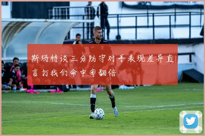 斯玛特谈三分防守对手表现差异直言打我们命中率翻倍