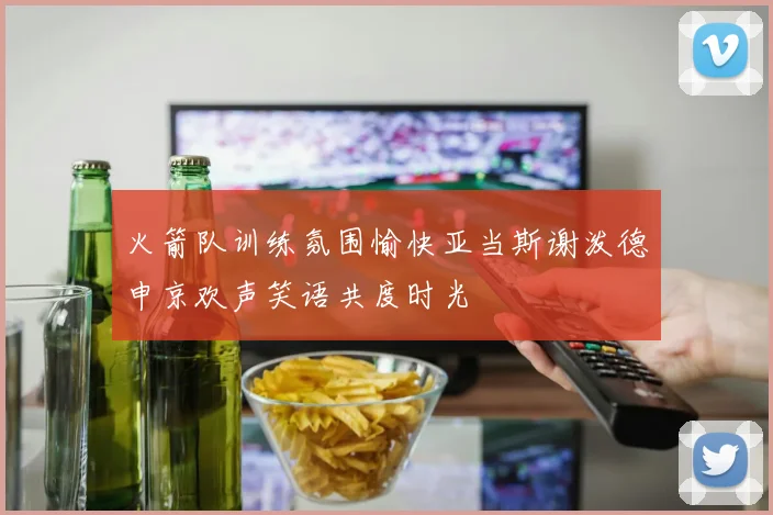火箭队训练氛围愉快亚当斯谢泼德申京欢声笑语共度时光