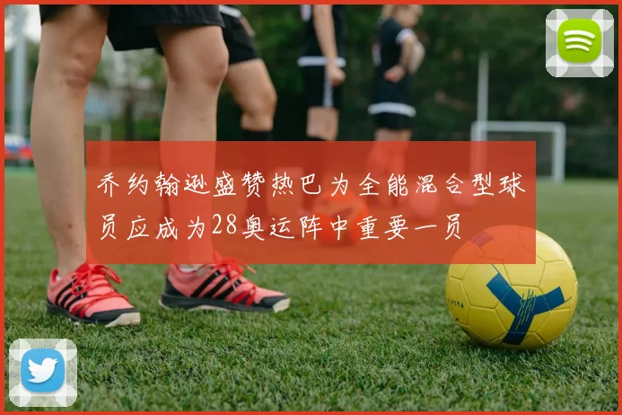 乔约翰逊盛赞热巴为全能混合型球员应成为28奥运阵中重要一员