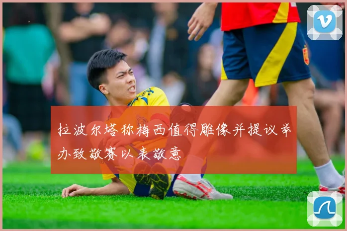 拉波尔塔称梅西值得雕像并提议举办致敬赛以表敬意