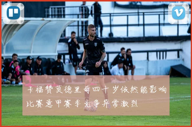 卡福赞莫德里奇四十岁依然能影响比赛意甲赛季竞争异常激烈