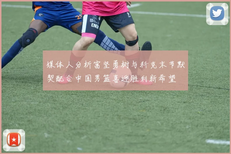 媒体人分析富坚勇树与科克末节默契配合中国男篮喜迎胜利新希望