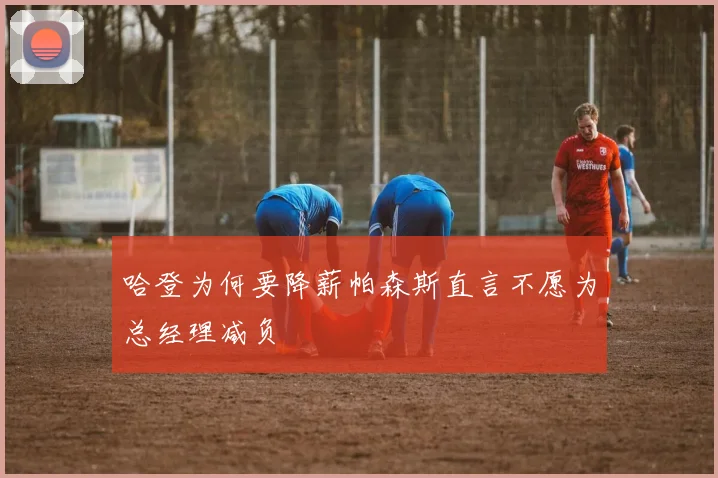 哈登为何要降薪帕森斯直言不愿为总经理减负
