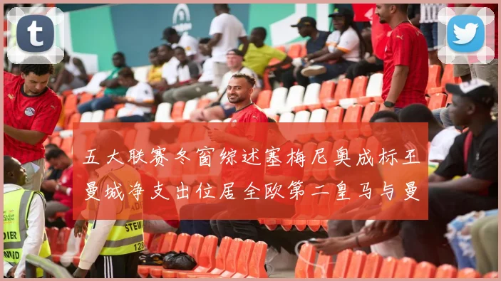 五大联赛冬窗综述塞梅尼奥成标王曼城净支出位居全欧第二皇马与曼联均未投入