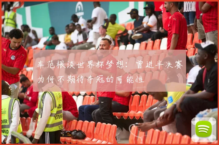 车范根谈世界杯梦想：曾进半决赛为何不期待夺冠的可能性