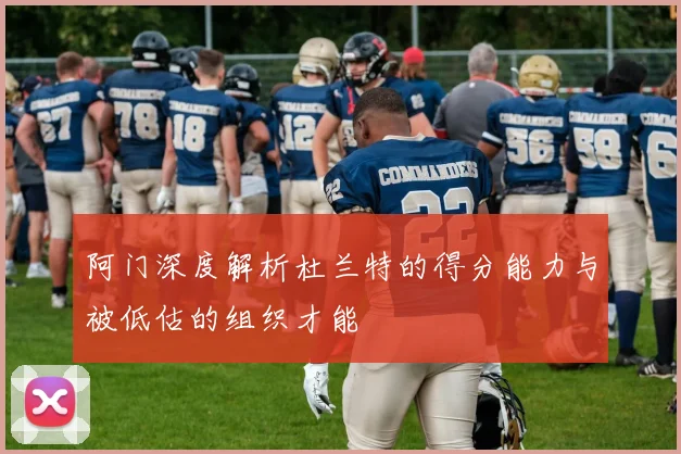阿门深度解析杜兰特的得分能力与被低估的组织才能