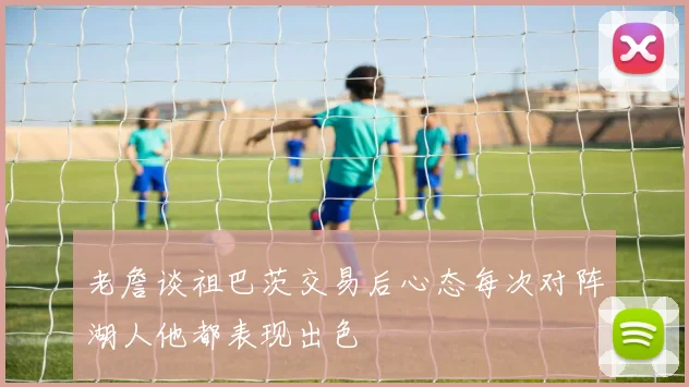 老詹谈祖巴茨交易后心态每次对阵湖人他都表现出色
