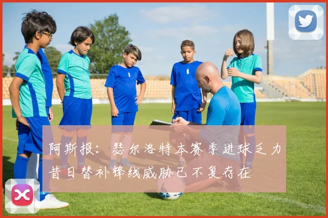 阿斯报：瑟尔洛特本赛季进球乏力昔日替补锋线威胁已不复存在