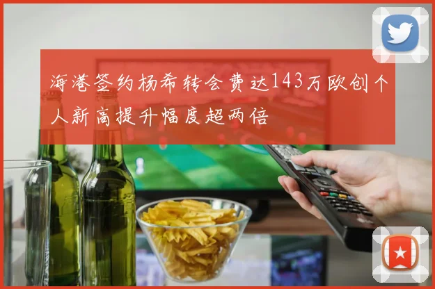 海港签约杨希转会费达143万欧创个人新高提升幅度超两倍