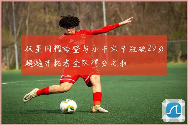 双星闪耀哈登与小卡末节狂砍29分超越开拓者全队得分之和