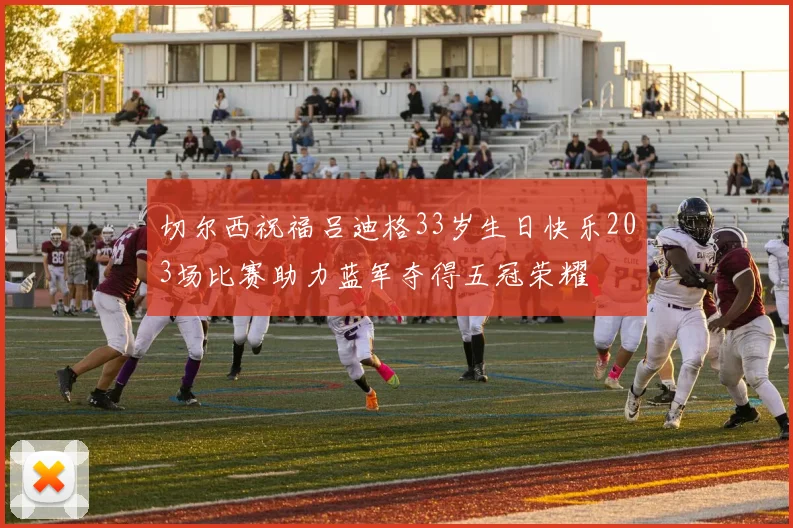 切尔西祝福吕迪格33岁生日快乐203场比赛助力蓝军夺得五冠荣耀