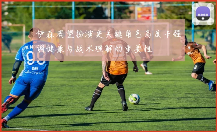 伊森渴望扮演更关键角色乌度卡强调健康与战术理解的重要性