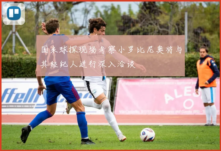 国米球探现场考察小罗比尼奥将与其经纪人进行深入洽谈
