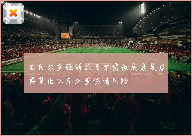 里瓦尔多强调亚马尔需彻底康复后再复出以免加重伤情风险