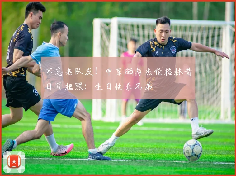 不忘老队友！申京晒与杰伦格林昔日同框照：生日快乐兄弟